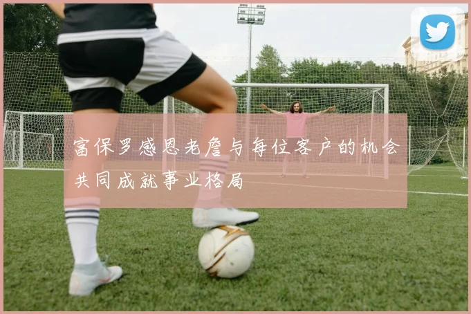 富保罗感恩老詹与每位客户的机会共同成就事业格局