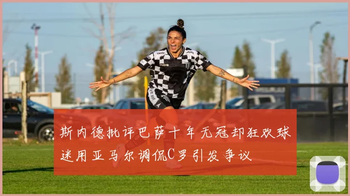 斯内德批评巴萨十年无冠却狂欢球迷用亚马尔调侃C罗引发争议