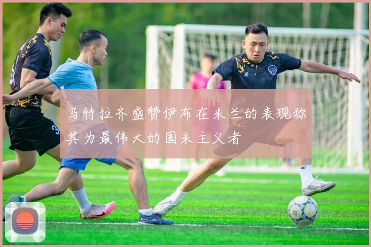 马特拉齐盛赞伊布在米兰的表现称其为最伟大的国米主义者