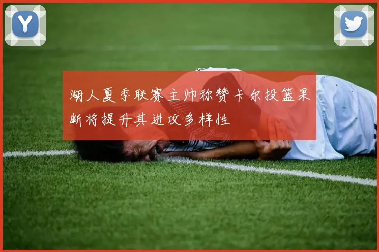 湖人夏季联赛主帅称赞卡尔投篮果断将提升其进攻多样性