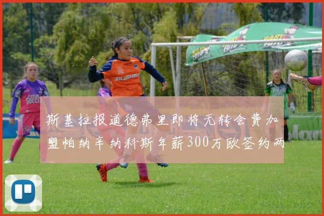 斯基拉报道德弗里即将无转会费加盟帕纳辛纳科斯年薪300万欧签约两年