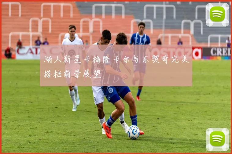 湖人新星卡梅隆卡尔与东契奇完美搭档前景展望