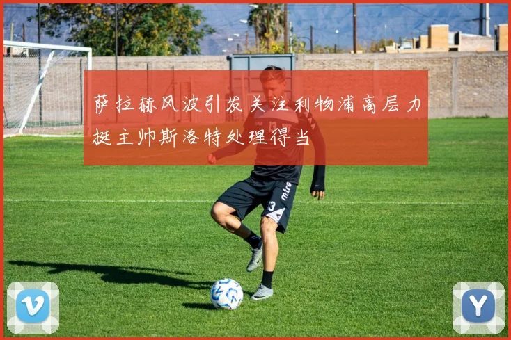萨拉赫风波引发关注利物浦高层力挺主帅斯洛特处理得当