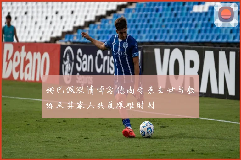 姆巴佩深情悼念德尚母亲去世与教练及其家人共度艰难时刻