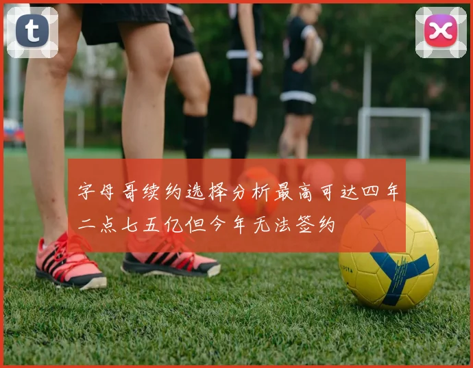 字母哥续约选择分析最高可达四年二点七五亿但今年无法签约