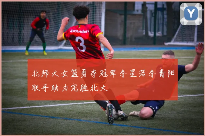 北师大女篮勇夺冠军李星若李青阳联手助力完胜北大