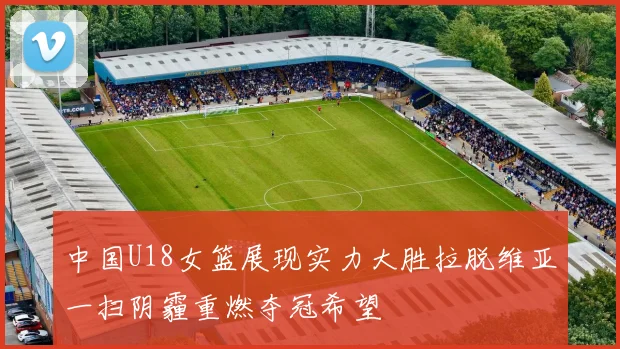 中国U18女篮展现实力大胜拉脱维亚一扫阴霾重燃夺冠希望
