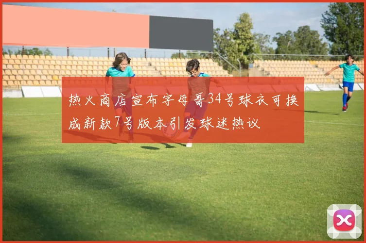 热火商店宣布字母哥34号球衣可换成新款7号版本引发球迷热议