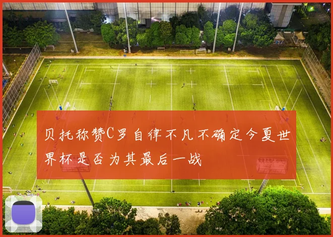 贝托称赞C罗自律不凡不确定今夏世界杯是否为其最后一战