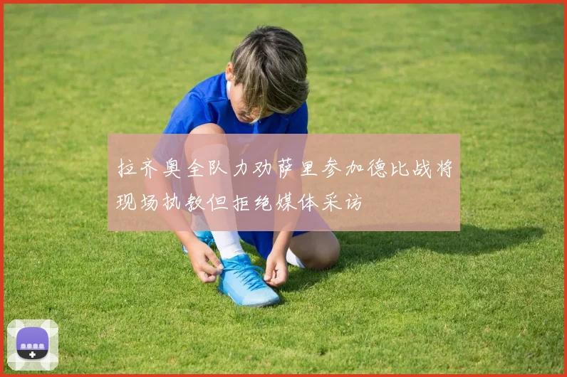 拉齐奥全队力劝萨里参加德比战将现场执教但拒绝媒体采访
