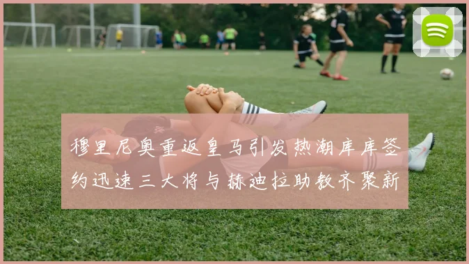 穆里尼奥重返皇马引发热潮库库签约迅速三大将与赫迪拉助教齐聚新阵容